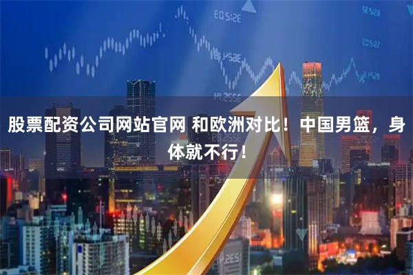股票配资公司网站官网 和欧洲对比！中国男篮，身体就不行！