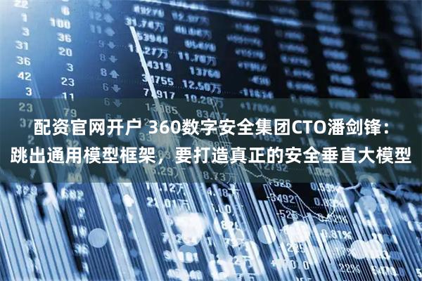 配资官网开户 360数字安全集团CTO潘剑锋：跳出通用模型框架，要打造真正的安全垂直大模型