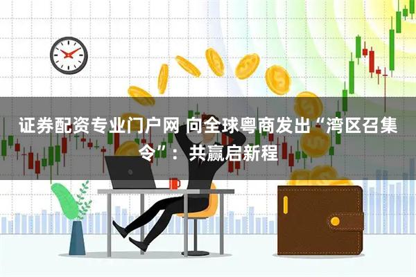 证券配资专业门户网 向全球粤商发出“湾区召集令”：共赢启新程