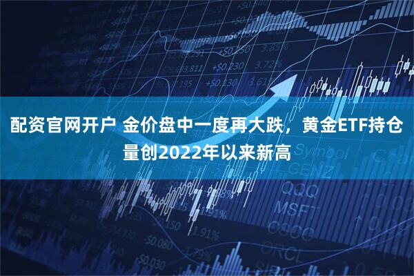 配资官网开户 金价盘中一度再大跌，黄金ETF持仓量创2022年以来新高