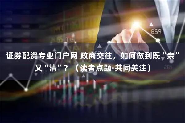 证券配资专业门户网 政商交往，如何做到既“亲”又“清”？（读者点题·共同关注）