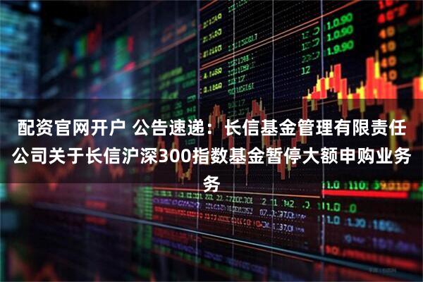 配资官网开户 公告速递：长信基金管理有限责任公司关于长信沪深300指数基金暂停大额申购业务